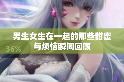男生女生在一起的那些甜蜜与烦恼瞬间回顾