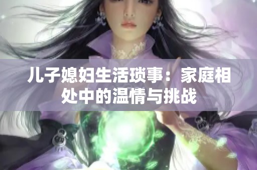 儿子媳妇生活琐事：家庭相处中的温情与挑战