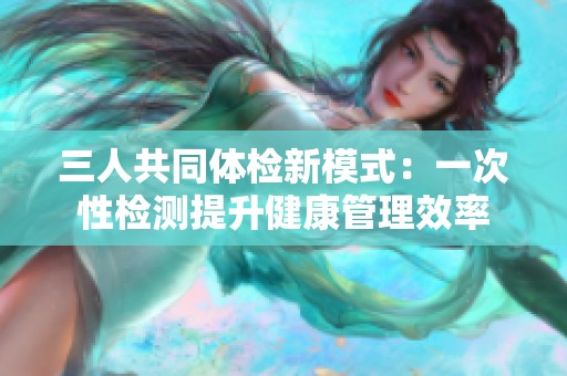 三人共同体检新模式：一次性检测提升健康管理效率