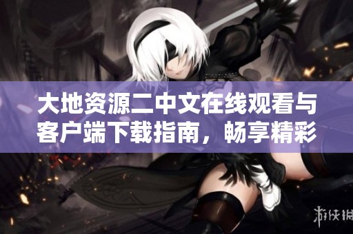 大地资源二中文在线观看与客户端下载指南，畅享精彩内容