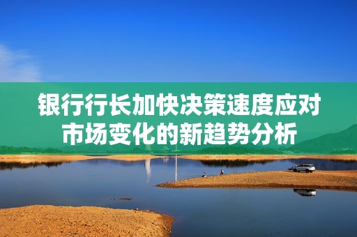 银行行长加快决策速度应对市场变化的新趋势分析