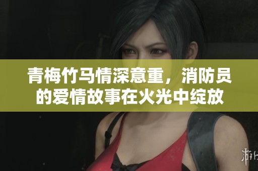 青梅竹马情深意重，消防员的爱情故事在火光中绽放