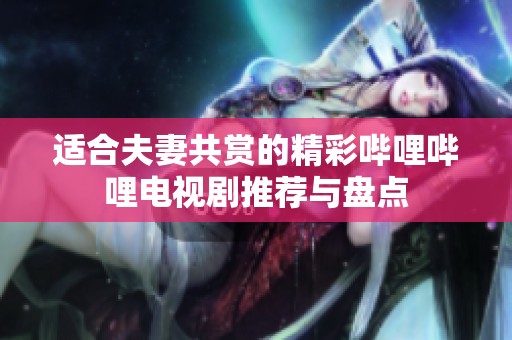 适合夫妻共赏的精彩哔哩哔哩电视剧推荐与盘点