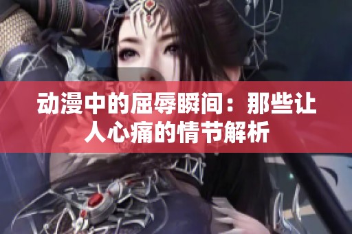动漫中的屈辱瞬间：那些让人心痛的情节解析