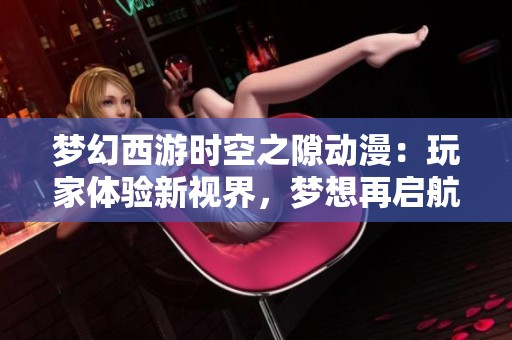 梦幻西游时空之隙动漫：玩家体验新视界，梦想再启航