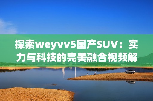 探索weyvv5国产SUV：实力与科技的完美融合视频解析