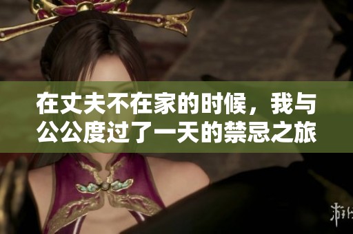 在丈夫不在家的时候，我与公公度过了一天的禁忌之旅