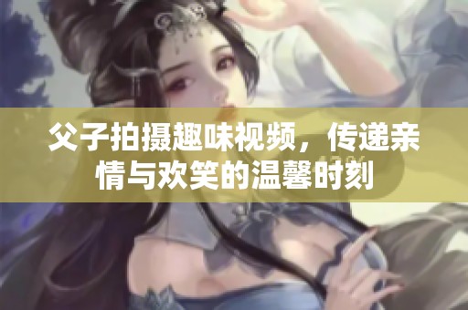 父子拍摄趣味视频，传递亲情与欢笑的温馨时刻