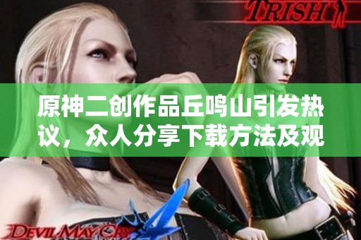 原神二创作品丘鸣山引发热议，众人分享下载方法及观看体验