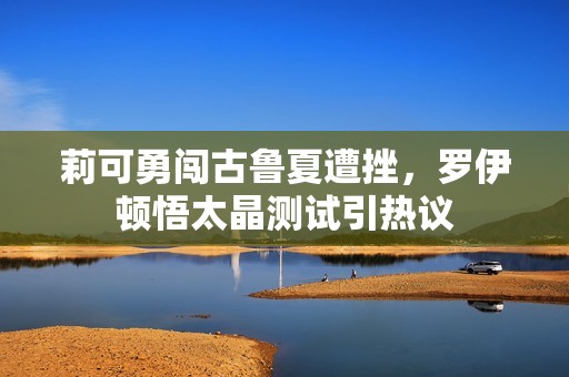莉可勇闯古鲁夏遭挫，罗伊顿悟太晶测试引热议