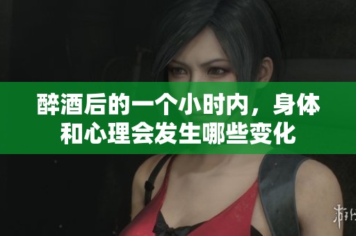 醉酒后的一个小时内，身体和心理会发生哪些变化