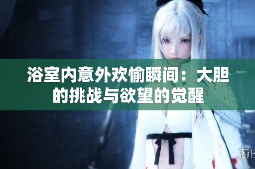 浴室内意外欢愉瞬间：大胆的挑战与欲望的觉醒