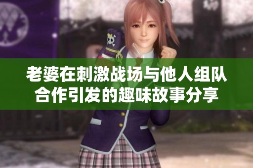 老婆在刺激战场与他人组队合作引发的趣味故事分享