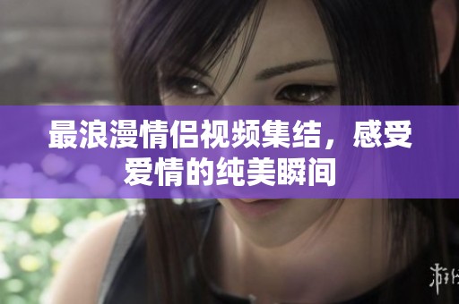最浪漫情侣视频集结，感受爱情的纯美瞬间