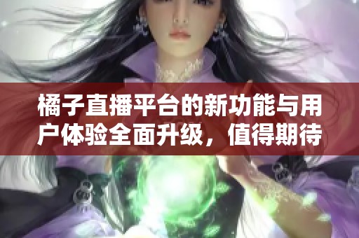 橘子直播平台的新功能与用户体验全面升级，值得期待