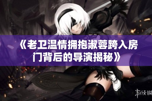 《老卫温情拥抱淑蓉跨入房门背后的导演揭秘》