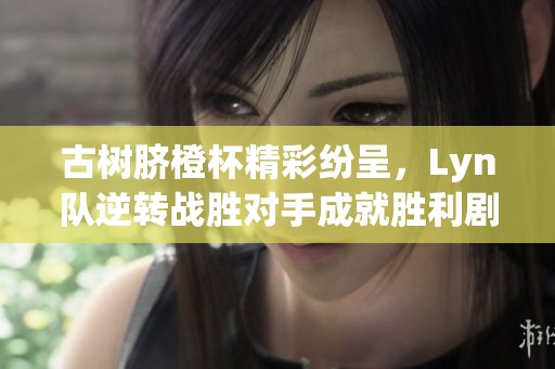 古树脐橙杯精彩纷呈，Lyn队逆转战胜对手成就胜利剧本