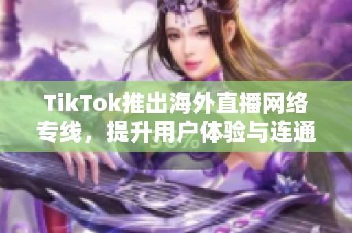 TikTok推出海外直播网络专线，提升用户体验与连通性