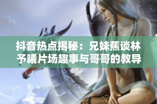 抖音热点揭秘：兄妹蕉谈林予曦片场趣事与哥哥的教导