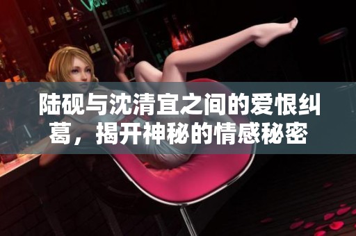 陆砚与沈清宜之间的爱恨纠葛，揭开神秘的情感秘密