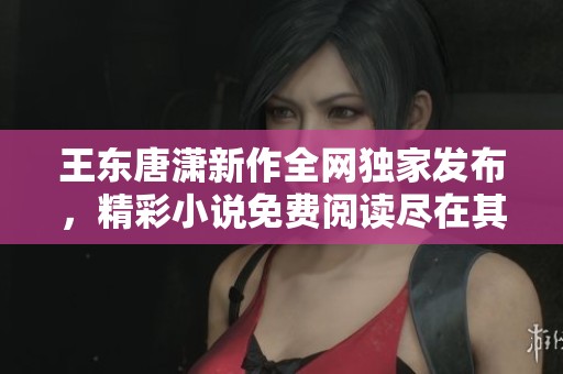 王东唐潇新作全网独家发布，精彩小说免费阅读尽在其中