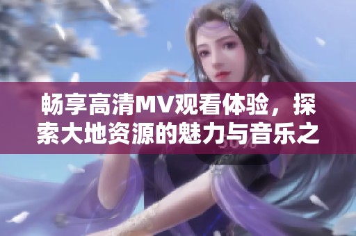畅享高清MV观看体验，探索大地资源的魅力与音乐之旅