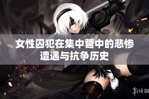 女性囚犯在集中营中的悲惨遭遇与抗争历史