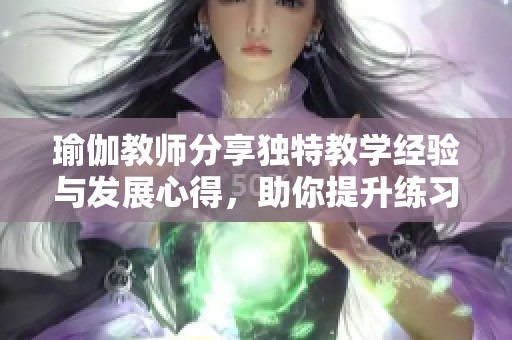瑜伽教师分享独特教学经验与发展心得，助你提升练习效果