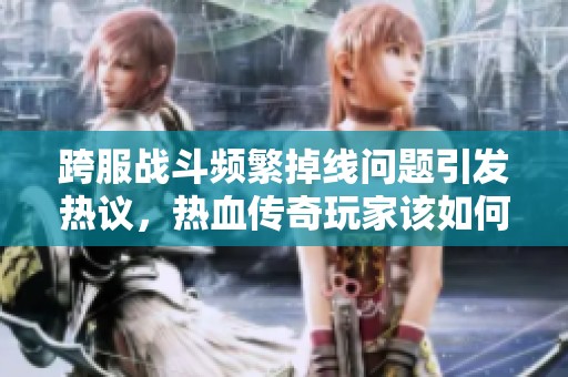 跨服战斗频繁掉线问题引发热议，热血传奇玩家该如何应对