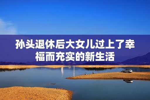 孙头退休后大女儿过上了幸福而充实的新生活