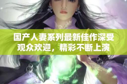 国产人妻系列最新佳作深受观众欢迎，精彩不断上演