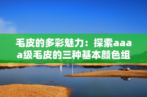 毛皮的多彩魅力：探索aaaa级毛皮的三种基本颜色组合