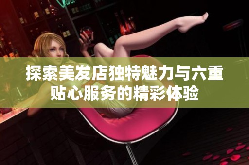 探索美发店独特魅力与六重贴心服务的精彩体验