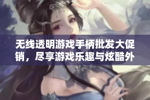 无线透明游戏手柄批发大促销，尽享游戏乐趣与炫酷外观