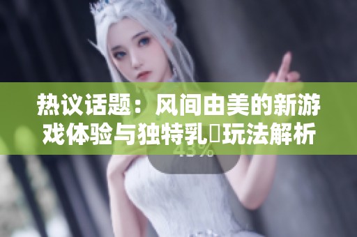 热议话题：风间由美的新游戏体验与独特乳搾玩法解析