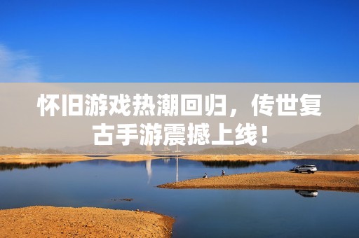 怀旧游戏热潮回归，传世复古手游震撼上线！