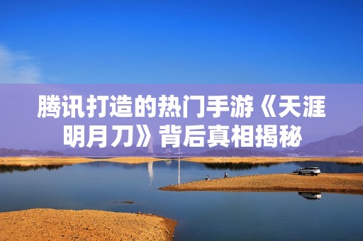 腾讯打造的热门手游《天涯明月刀》背后真相揭秘