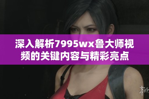 深入解析7995wx鲁大师视频的关键内容与精彩亮点