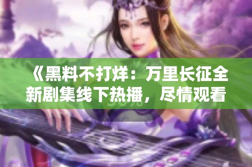 《黑料不打烊：万里长征全新剧集线下热播，尽情观看》