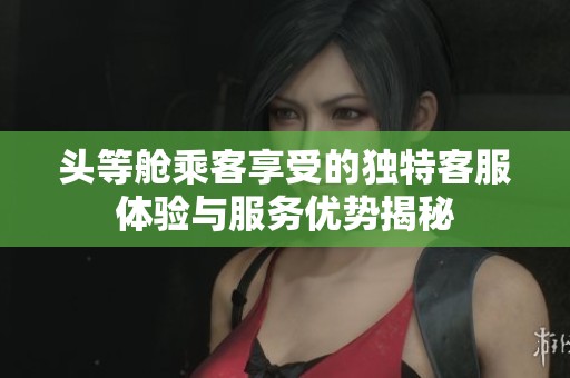 头等舱乘客享受的独特客服体验与服务优势揭秘