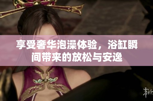 享受奢华泡澡体验，浴缸瞬间带来的放松与安逸