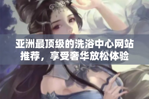 亚洲最顶级的洗浴中心网站推荐，享受奢华放松体验