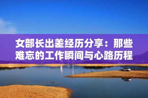 女部长出差经历分享：那些难忘的工作瞬间与心路历程