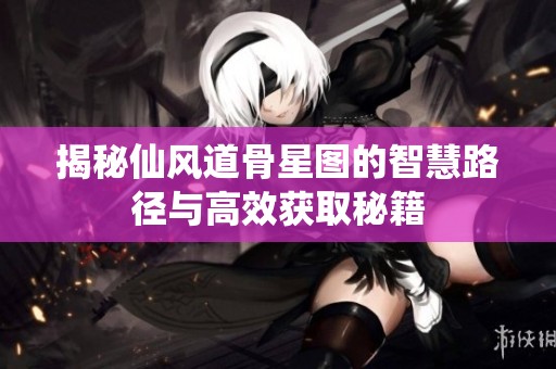 揭秘仙风道骨星图的智慧路径与高效获取秘籍