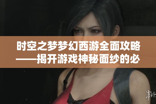 时空之梦梦幻西游全面攻略——揭开游戏神秘面纱的必备指南
