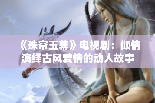 《珠帘玉幕》电视剧：倾情演绎古风爱情的动人故事