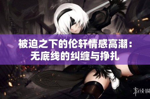 被迫之下的伦轩情感高潮：无底线的纠缠与挣扎