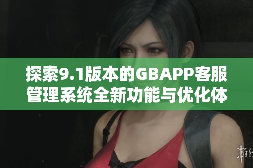 探索9.1版本的GBAPP客服管理系统全新功能与优化体验