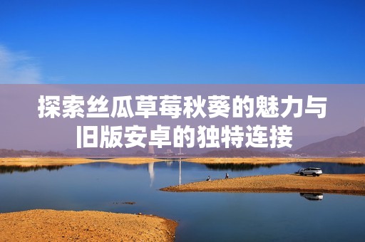 探索丝瓜草莓秋葵的魅力与旧版安卓的独特连接