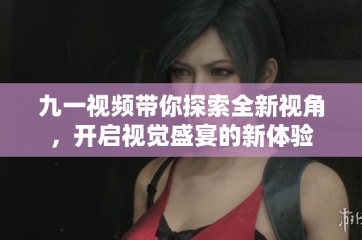 九一视频带你探索全新视角，开启视觉盛宴的新体验